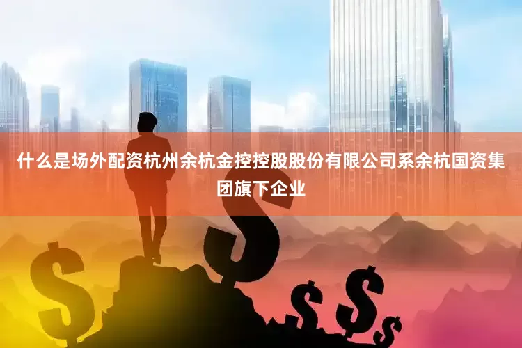 什么是场外配资杭州余杭金控控股股份有限公司系余杭国资集团旗下企业