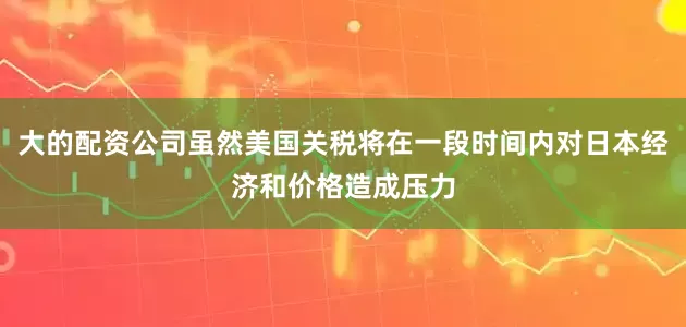 大的配资公司虽然美国关税将在一段时间内对日本经济和价格造成压力