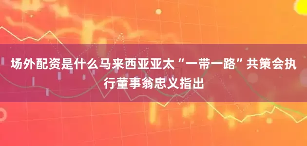 场外配资是什么马来西亚亚太“一带一路”共策会执行董事翁忠义指出