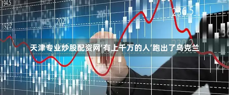 天津专业炒股配资网‘有上千万的人’跑出了乌克兰