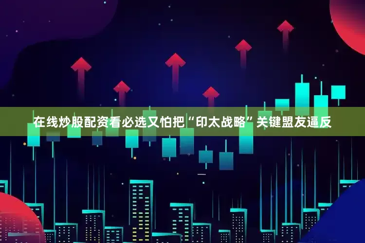 在线炒股配资看必选又怕把“印太战略”关键盟友逼反
