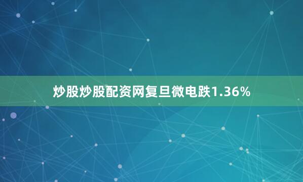 炒股炒股配资网复旦微电跌1.36%