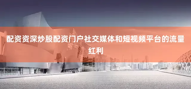 配资资深炒股配资门户社交媒体和短视频平台的流量红利