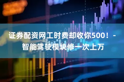 证券配资网工时费却收你500！- 智能驾驶模块修一次上万